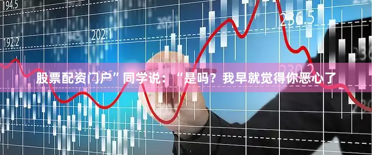 股票配资门户”同学说：“是吗？我早就觉得你恶心了