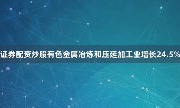 证券配资炒股有色金属冶炼和压延加工业增长24.5%