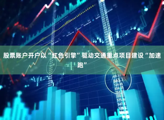 股票账户开户以“红色引擎”驱动交通重点项目建设“加速跑”