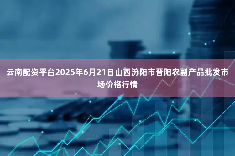 云南配资平台2025年6月21日山西汾阳市晋阳农副产品批发市场价格行情