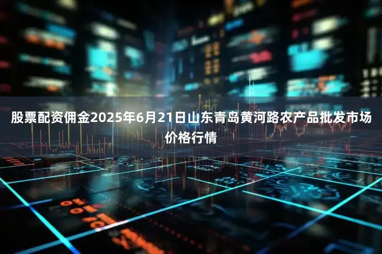 股票配资佣金2025年6月21日山东青岛黄河路农产品批发市场价格行情