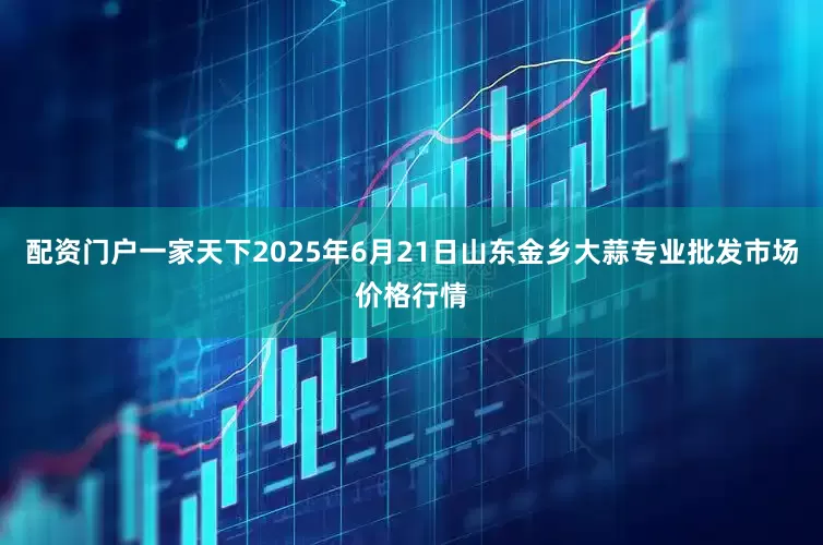 配资门户一家天下2025年6月21日山东金乡大蒜专业批发市场价格行情