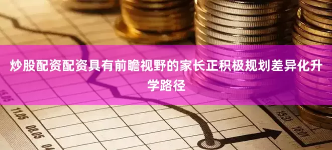 炒股配资配资具有前瞻视野的家长正积极规划差异化升学路径