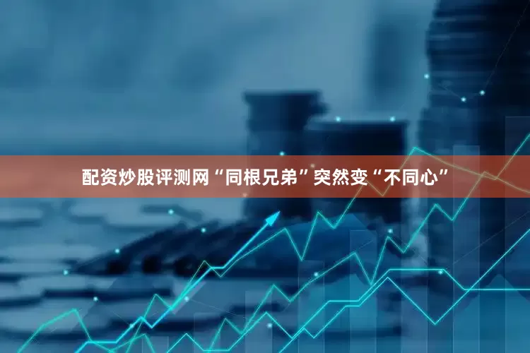 配资炒股评测网“同根兄弟”突然变“不同心”