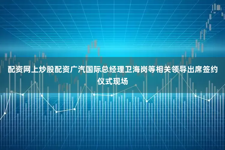 配资网上炒股配资广汽国际总经理卫海岗等相关领导出席签约仪式现场