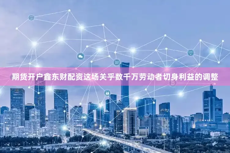 期货开户鑫东财配资这场关乎数千万劳动者切身利益的调整