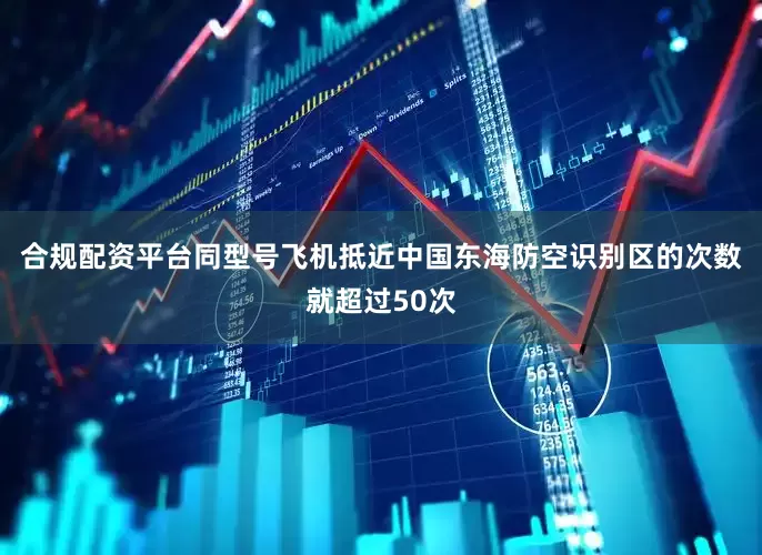 合规配资平台同型号飞机抵近中国东海防空识别区的次数就超过50次