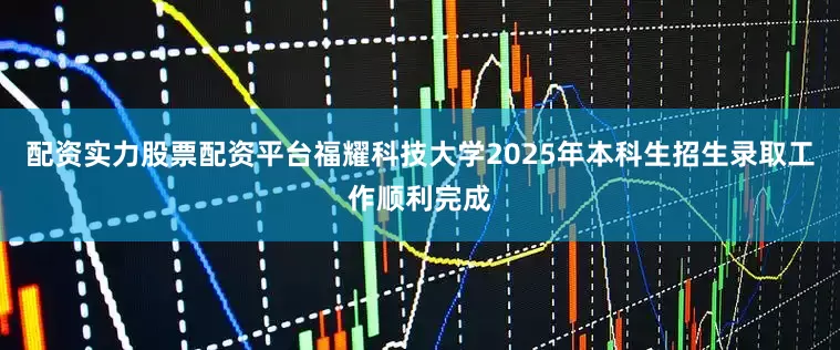 配资实力股票配资平台福耀科技大学2025年本科生招生录取工作顺利完成