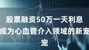 股票融资50万一天利息成为心血管介入领域的新宠