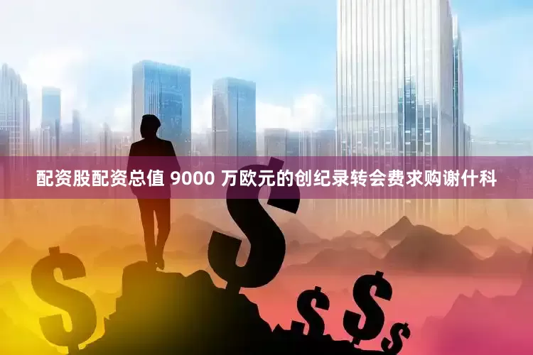 配资股配资总值 9000 万欧元的创纪录转会费求购谢什科