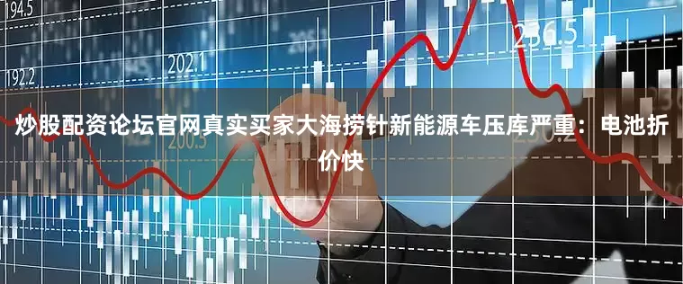炒股配资论坛官网真实买家大海捞针新能源车压库严重：电池折价快