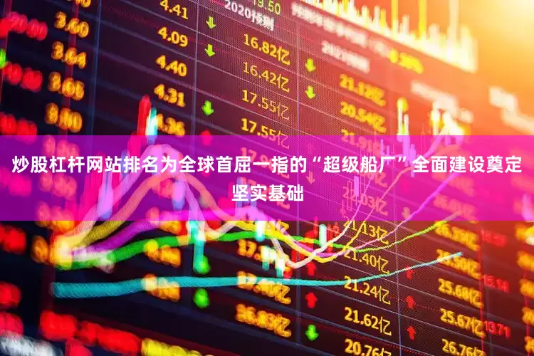 炒股杠杆网站排名为全球首屈一指的“超级船厂”全面建设奠定坚实基础