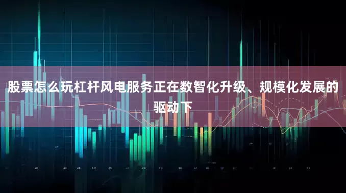 股票怎么玩杠杆风电服务正在数智化升级、规模化发展的驱动下