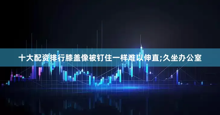 十大配资排行膝盖像被钉住一样难以伸直;久坐办公室