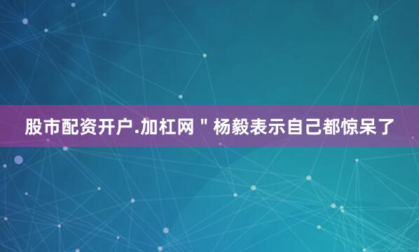 股市配资开户.加杠网＂杨毅表示自己都惊呆了
