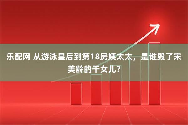 乐配网 从游泳皇后到第18房姨太太，是谁毁了宋美龄的干女儿？