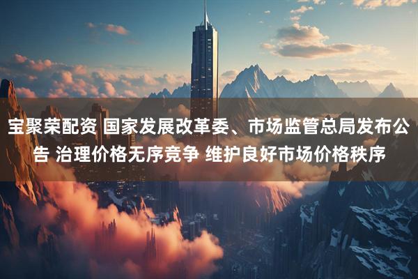 宝聚荣配资 国家发展改革委、市场监管总局发布公告 治理价格无序竞争 维护良好市场价格秩序