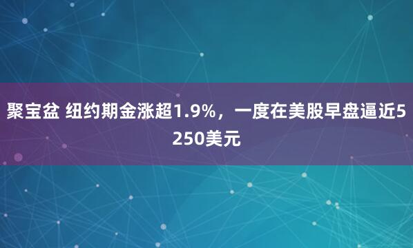 聚宝盆 纽约期金涨超1.9%，一度在美股早盘逼近5250美元
