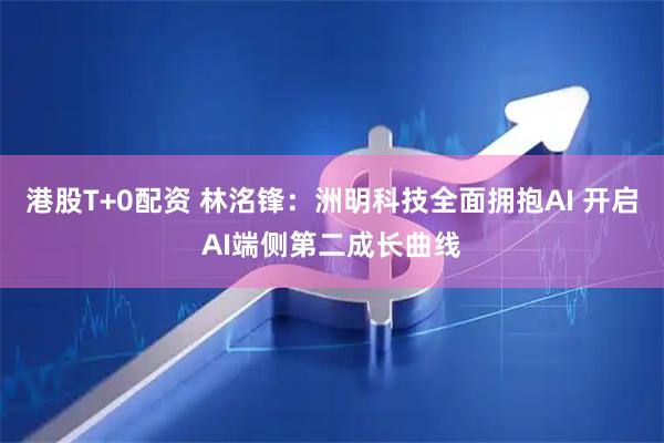 港股T+0配资 林洺锋：洲明科技全面拥抱AI 开启AI端侧第二成长曲线