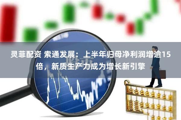 灵菲配资 索通发展：上半年归母净利润增逾15倍，新质生产力成为增长新引擎
