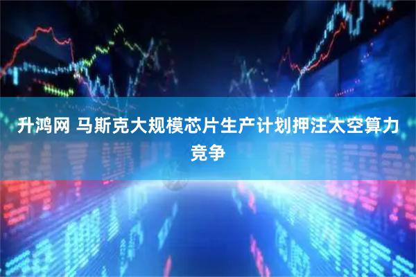 升鸿网 马斯克大规模芯片生产计划押注太空算力竞争