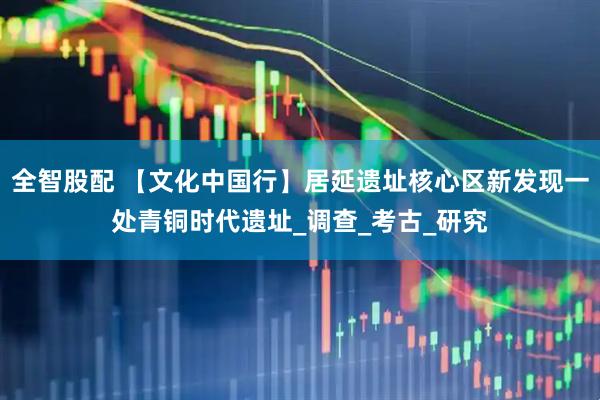 全智股配 【文化中国行】居延遗址核心区新发现一处青铜时代遗址_调查_考古_研究