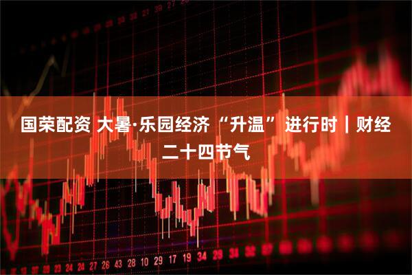国荣配资 大暑·乐园经济 “升温” 进行时｜财经二十四节气