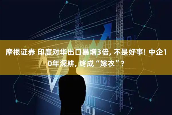 摩根证券 印度对华出口暴增3倍, 不是好事! 中企10年深耕, 终成“嫁衣”?