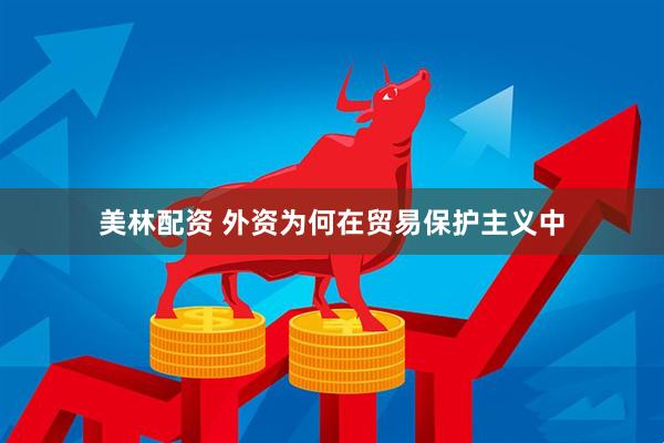 美林配资 外资为何在贸易保护主义中