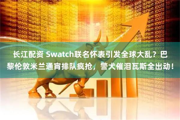 长江配资 Swatch联名怀表引发全球大乱？巴黎伦敦米兰通宵排队疯抢，警犬催泪瓦斯全出动！