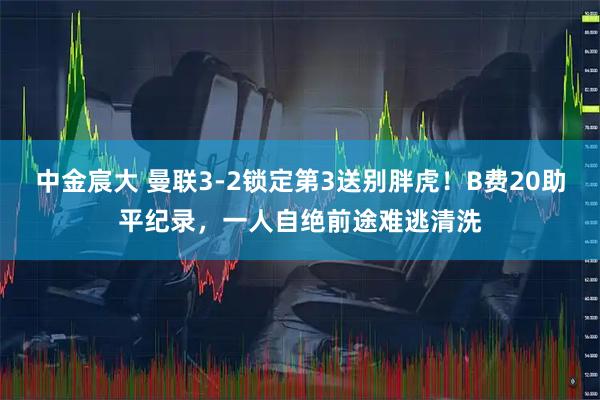 中金宸大 曼联3-2锁定第3送别胖虎！B费20助平纪录，一人自绝前途难逃清洗
