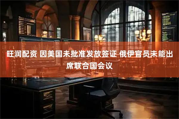 旺润配资 因美国未批准发放签证 俄伊官员未能出席联合国会议