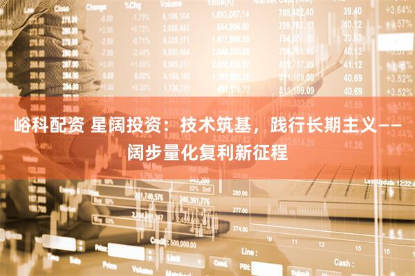 峪科配资 星阔投资：技术筑基，践行长期主义——阔步量化复利新征程