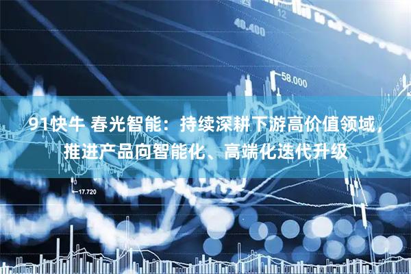 91快牛 春光智能：持续深耕下游高价值领域，推进产品向智能化、高端化迭代升级