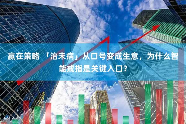 赢在策略 「治未病」从口号变成生意，为什么智能戒指是关键入口？