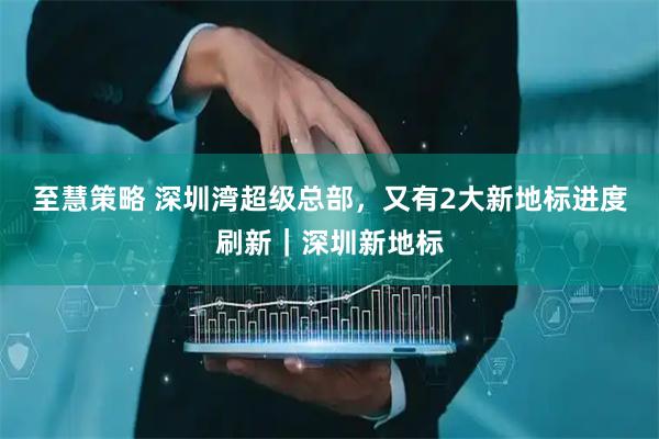 至慧策略 深圳湾超级总部，又有2大新地标进度刷新｜深圳新地标