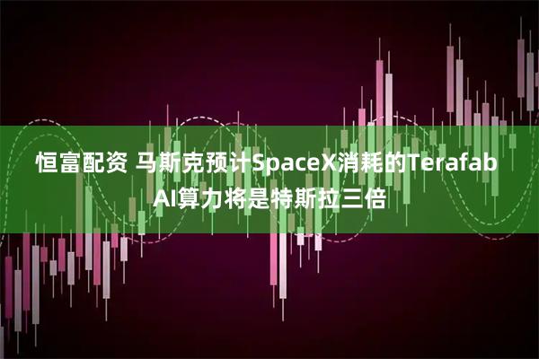 恒富配资 马斯克预计SpaceX消耗的Terafab AI算力将是特斯拉三倍