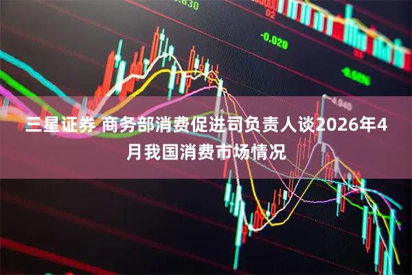 三星证券 商务部消费促进司负责人谈2026年4月我国消费市场情况