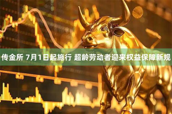 传金所 7月1日起施行 超龄劳动者迎来权益保障新规